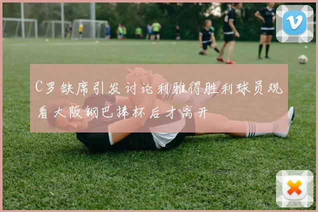 C罗缺席引发讨论利雅得胜利球员观看大阪钢巴捧杯后才离开