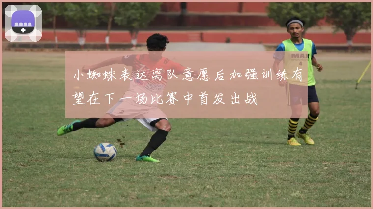 小蜘蛛表达离队意愿后加强训练有望在下一场比赛中首发出战