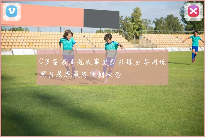 C罗备战亚冠决赛更新社媒分享训练照片展现最终冲刺状态