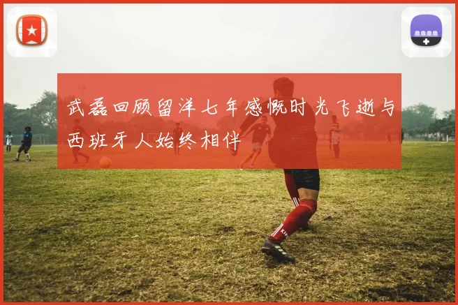 武磊回顾留洋七年感慨时光飞逝与西班牙人始终相伴