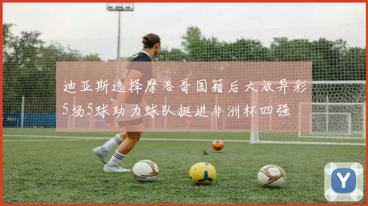 迪亚斯选择摩洛哥国籍后大放异彩5场5球助力球队挺进非洲杯四强