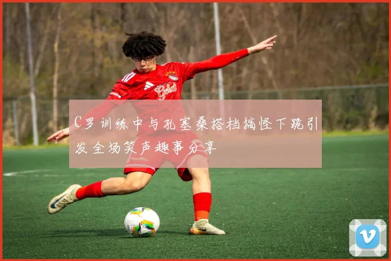 C罗训练中与孔塞桑搭档搞怪下跪引发全场笑声趣事分享