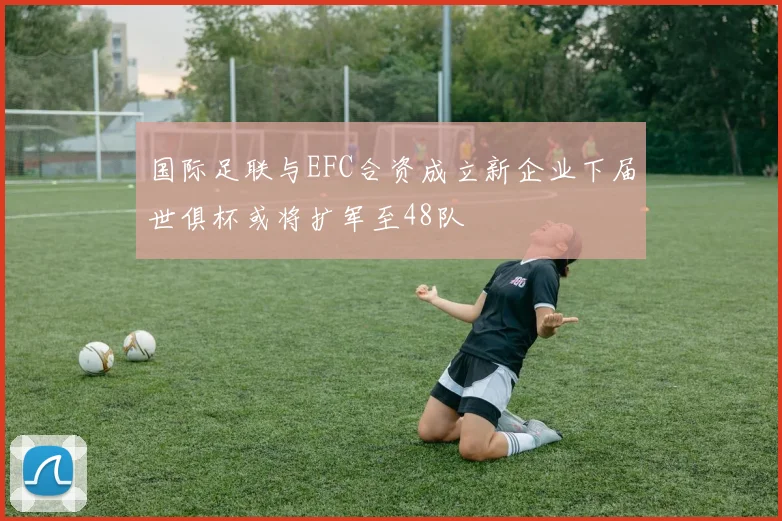 国际足联与EFC合资成立新企业下届世俱杯或将扩军至48队
