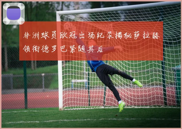 非洲球员欧冠出场纪录揭秘萨拉赫领衔德罗巴紧随其后