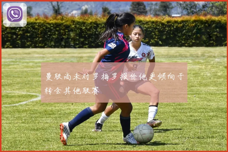曼联尚未对罗梅罗报价他更倾向于转会其他联赛