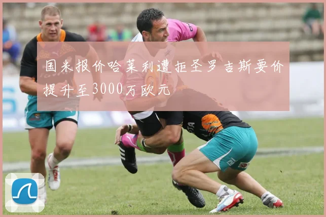 国米报价哈莱利遭拒圣罗吉斯要价提升至3000万欧元