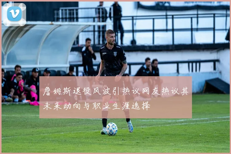 詹姆斯退役风波引热议网友热议其未来动向与职业生涯选择
