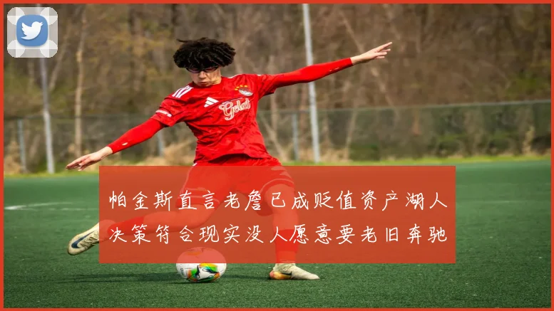 帕金斯直言老詹已成贬值资产湖人决策符合现实没人愿意要老旧奔驰