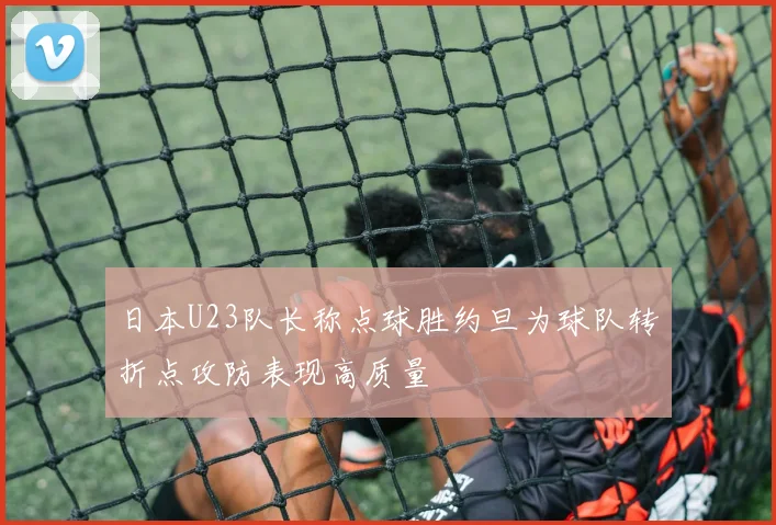日本U23队长称点球胜约旦为球队转折点攻防表现高质量