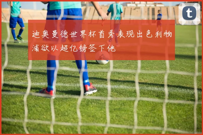 迪奥曼德世界杯首秀表现出色利物浦欲以超亿镑签下他