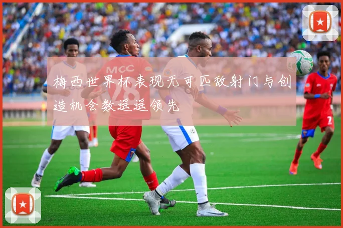梅西世界杯表现无可匹敌射门与创造机会数遥遥领先