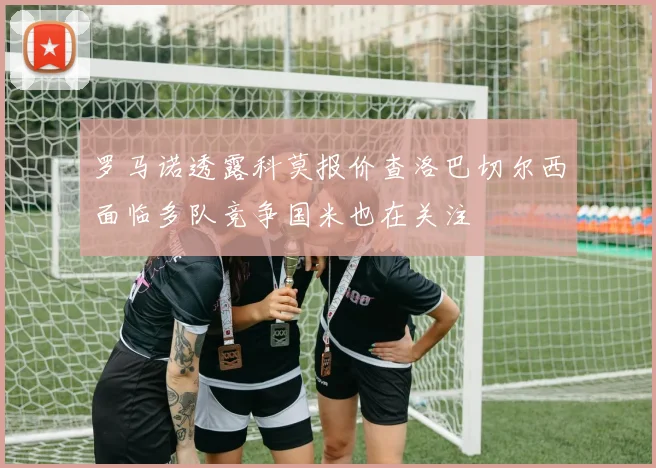 罗马诺透露科莫报价查洛巴切尔西面临多队竞争国米也在关注
