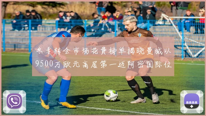 冬季转会市场花费榜单揭晓曼城以9500万欧元高居第一迈阿密国际位列第十一