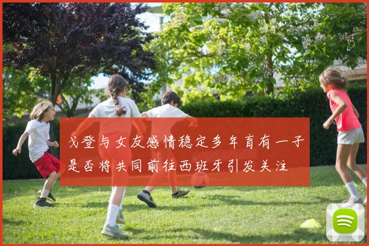 戈登与女友感情稳定多年育有一子是否将共同前往西班牙引发关注