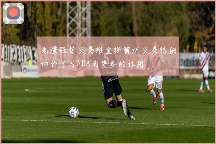 老鹰强势交易维金斯解析交易特例的价值与NBA消费券的作用