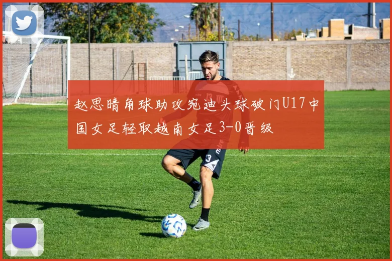 赵思晴角球助攻宛迪头球破门U17中国女足轻取越南女足3-0晋级