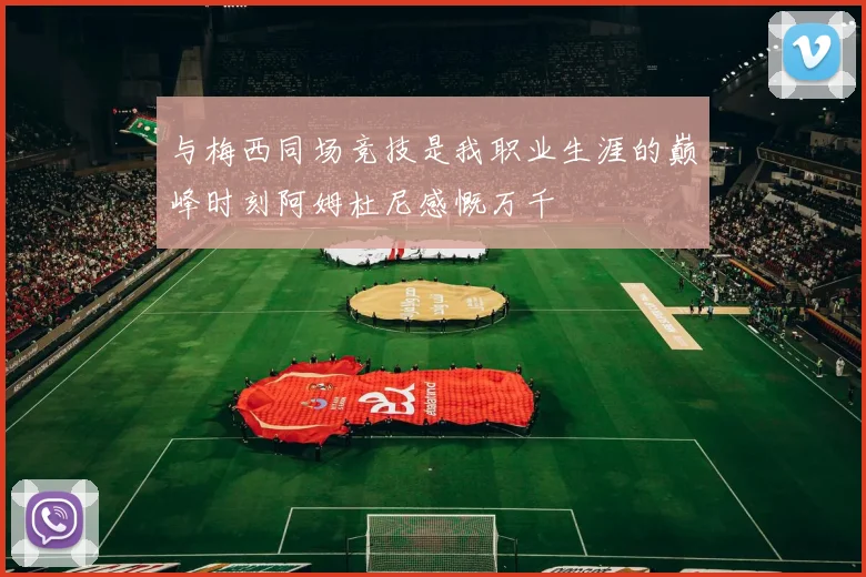 与梅西同场竞技是我职业生涯的巅峰时刻阿姆杜尼感慨万千