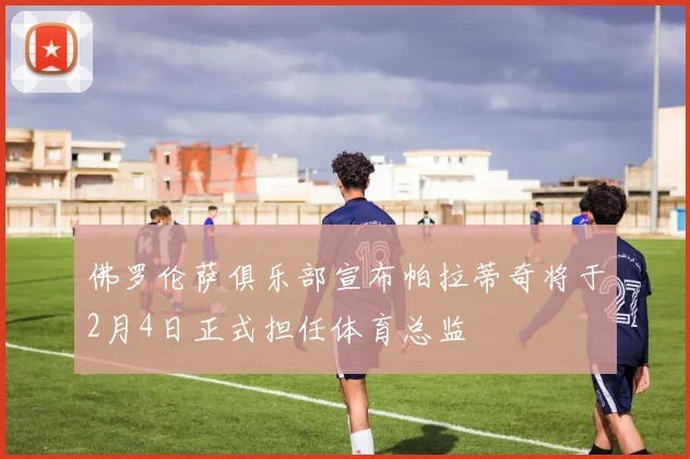 佛罗伦萨俱乐部宣布帕拉蒂奇将于2月4日正式担任体育总监