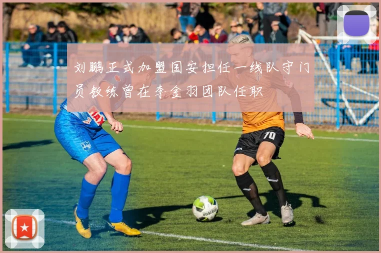 刘鹏正式加盟国安担任一线队守门员教练曾在李金羽团队任职